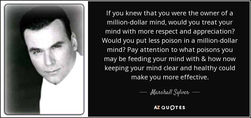 If you knew that you were the owner of a million-dollar mind, would you treat your mind with more respect and appreciation? Would you put less poison in a million-dollar mind? Pay attention to what poisons you may be feeding your mind with & how now keeping your mind clear and healthy could make you more effective. - Marshall Sylver