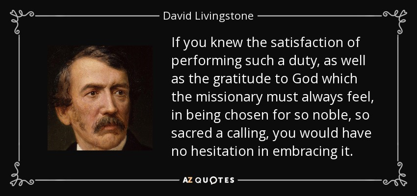 If you knew the satisfaction of performing such a duty, as well as the gratitude to God which the missionary must always feel, in being chosen for so noble, so sacred a calling, you would have no hesitation in embracing it. - David Livingstone
