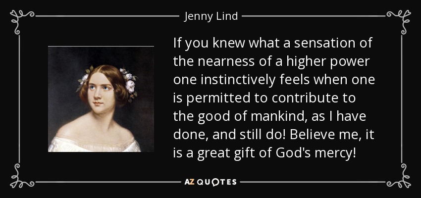 If you knew what a sensation of the nearness of a higher power one instinctively feels when one is permitted to contribute to the good of mankind, as I have done, and still do! Believe me, it is a great gift of God's mercy! - Jenny Lind
