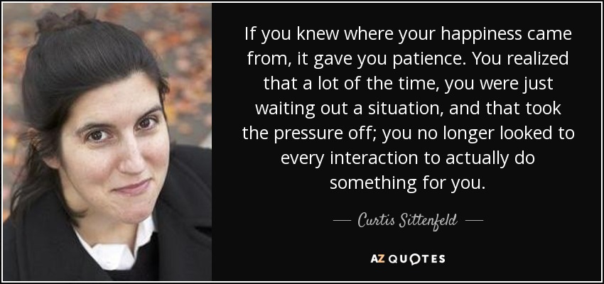 If you knew where your happiness came from, it gave you patience. You realized that a lot of the time, you were just waiting out a situation, and that took the pressure off; you no longer looked to every interaction to actually do something for you. - Curtis Sittenfeld