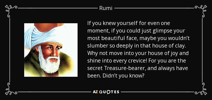 If you knew yourself for even one moment, if you could just glimpse your most beautiful face, maybe you wouldn’t slumber so deeply in that house of clay. Why not move into your house of joy and shine into every crevice! For you are the secret Treasure-bearer, and always have been. Didn’t you know? - Rumi