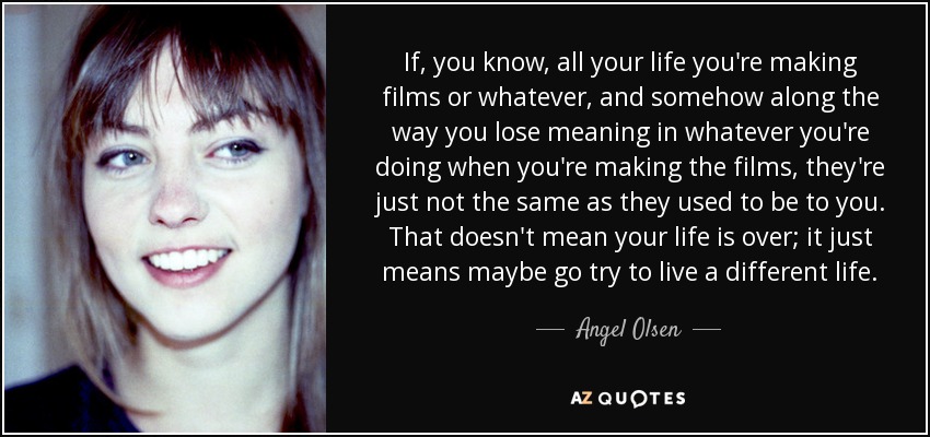 If, you know, all your life you're making films or whatever, and somehow along the way you lose meaning in whatever you're doing when you're making the films, they're just not the same as they used to be to you. That doesn't mean your life is over; it just means maybe go try to live a different life. - Angel Olsen