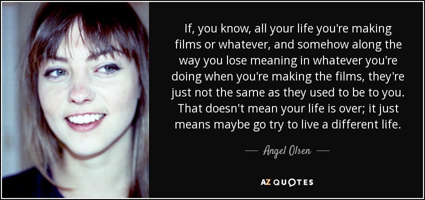 If, you know, all your life you're making films or whatever, and somehow along the way you lose meaning in whatever you're doing when you're making the films, they're just not the same as they used to be to you. That doesn't mean your life is over; it just means maybe go try to live a different life. - Angel Olsen