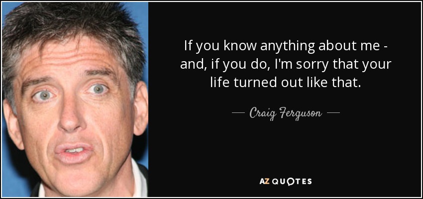 If you know anything about me - and, if you do, I'm sorry that your life turned out like that. - Craig Ferguson