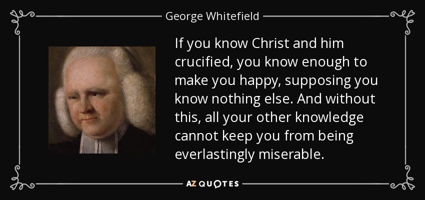 If you know Christ and him crucified, you know enough to make you happy, supposing you know nothing else. And without this, all your other knowledge cannot keep you from being everlastingly miserable. - George Whitefield