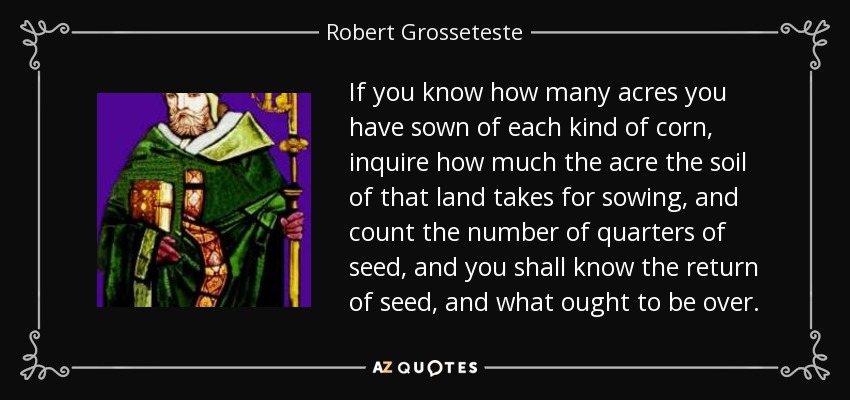If you know how many acres you have sown of each kind of corn, inquire how much the acre the soil of that land takes for sowing, and count the number of quarters of seed, and you shall know the return of seed, and what ought to be over. - Robert Grosseteste