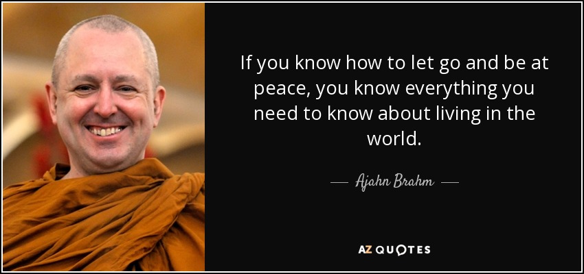 If you know how to let go and be at peace, you know everything you need to know about living in the world. - Ajahn Brahm