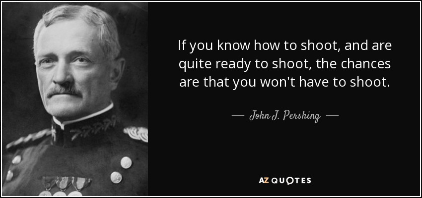 If you know how to shoot, and are quite ready to shoot, the chances are that you won't have to shoot. - John J. Pershing