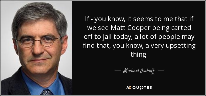 If - you know, it seems to me that if we see Matt Cooper being carted off to jail today, a lot of people may find that, you know, a very upsetting thing. - Michael Isikoff