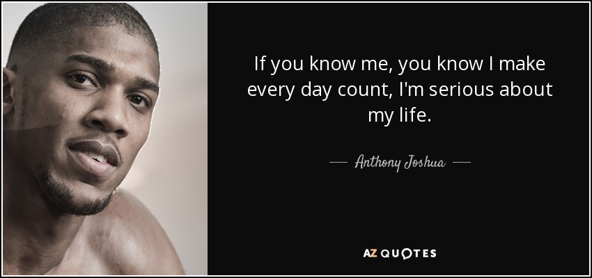 If you know me, you know I make every day count, I'm serious about my life. - Anthony Joshua