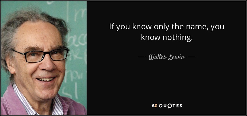 If you know only the name, you know nothing. - Walter Lewin