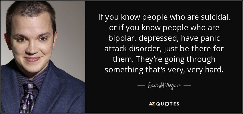 If you know people who are suicidal, or if you know people who are bipolar, depressed, have panic attack disorder, just be there for them. They're going through something that's very, very hard. - Eric Millegan
