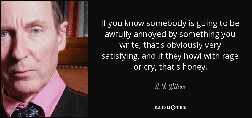 If you know somebody is going to be awfully annoyed by something you write, that's obviously very satisfying, and if they howl with rage or cry, that's honey. - A. N. Wilson