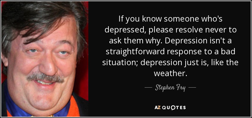 If you know someone who's depressed, please resolve never to ask them why. Depression isn't a straightforward response to a bad situation; depression just is, like the weather. - Stephen Fry