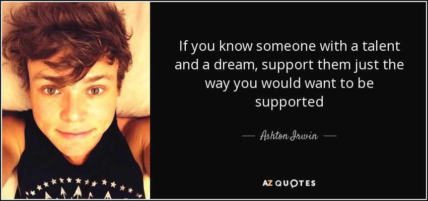 If you know someone with a talent and a dream, support them just the way you would want to be supported - Ashton Irwin