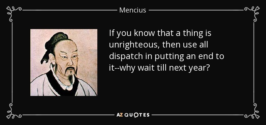 If you know that a thing is unrighteous, then use all dispatch in putting an end to it--why wait till next year? - Mencius