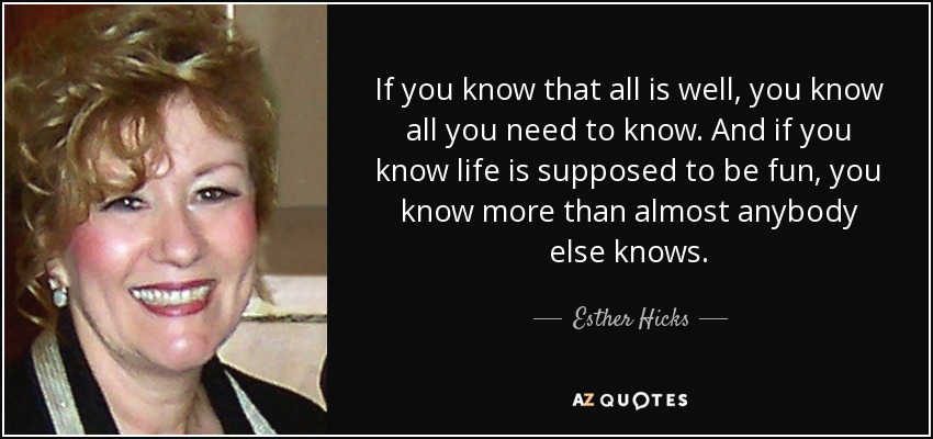 If you know that all is well, you know all you need to know. And if you know life is supposed to be fun, you know more than almost anybody else knows. - Esther Hicks