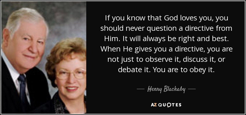 If you know that God loves you, you should never question a directive from Him. It will always be right and best. When He gives you a directive, you are not just to observe it, discuss it, or debate it. You are to obey it. - Henry Blackaby
