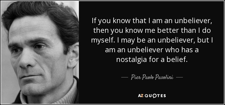 If you know that I am an unbeliever, then you know me better than I do myself. I may be an unbeliever, but I am an unbeliever who has a nostalgia for a belief. - Pier Paolo Pasolini