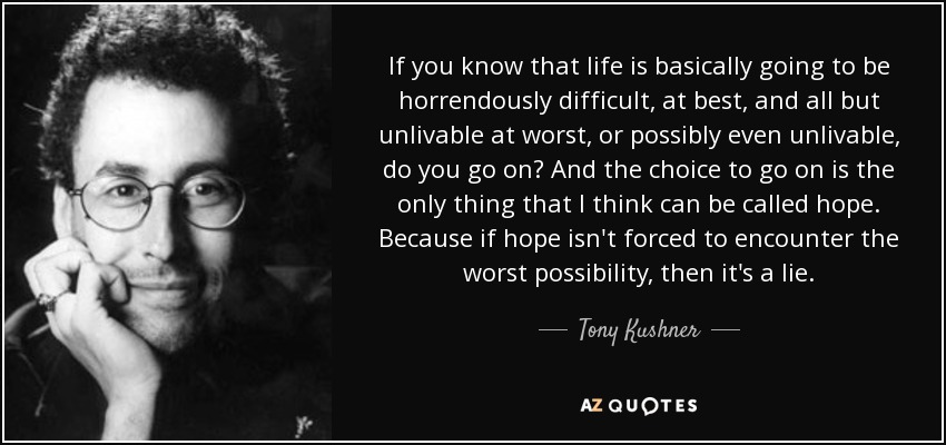 If you know that life is basically going to be horrendously difficult, at best, and all but unlivable at worst, or possibly even unlivable, do you go on? And the choice to go on is the only thing that I think can be called hope. Because if hope isn't forced to encounter the worst possibility, then it's a lie. - Tony Kushner