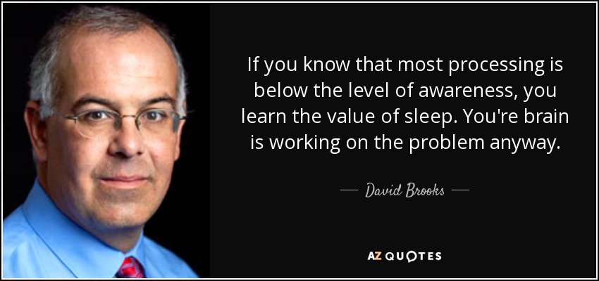 If you know that most processing is below the level of awareness, you learn the value of sleep. You're brain is working on the problem anyway. - David Brooks