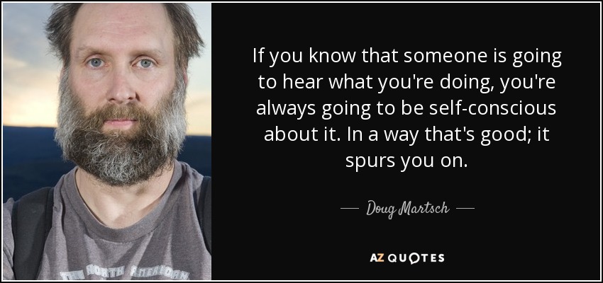 If you know that someone is going to hear what you're doing, you're always going to be self-conscious about it. In a way that's good; it spurs you on. - Doug Martsch