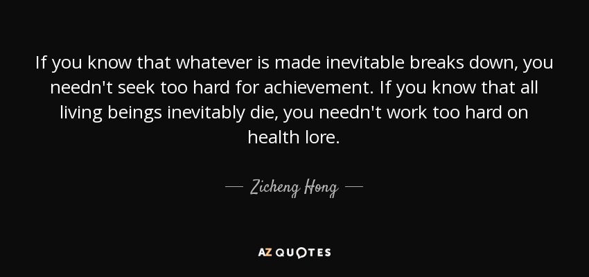 If you know that whatever is made inevitable breaks down, you needn't seek too hard for achievement. If you know that all living beings inevitably die, you needn't work too hard on health lore. - Zicheng Hong