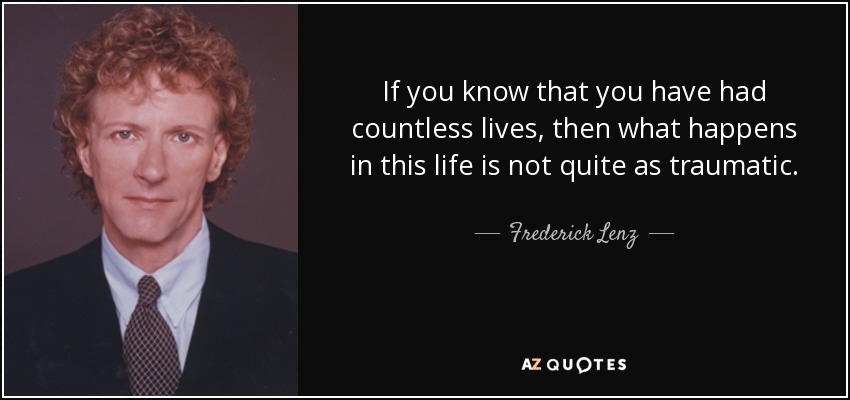 If you know that you have had countless lives, then what happens in this life is not quite as traumatic. - Frederick Lenz