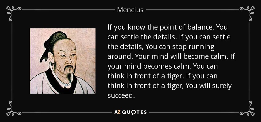 If you know the point of balance, You can settle the details. If you can settle the details, You can stop running around. Your mind will become calm. If your mind becomes calm, You can think in front of a tiger. If you can think in front of a tiger, You will surely succeed. - Mencius If you know the point of balance, You can settle the details. If you can settle the details, You can stop running around. Your mind will become calm. If your mind becomes calm, You can think in front of a tiger. If you can think in front of a tiger, You will surely succeed. - Mencius