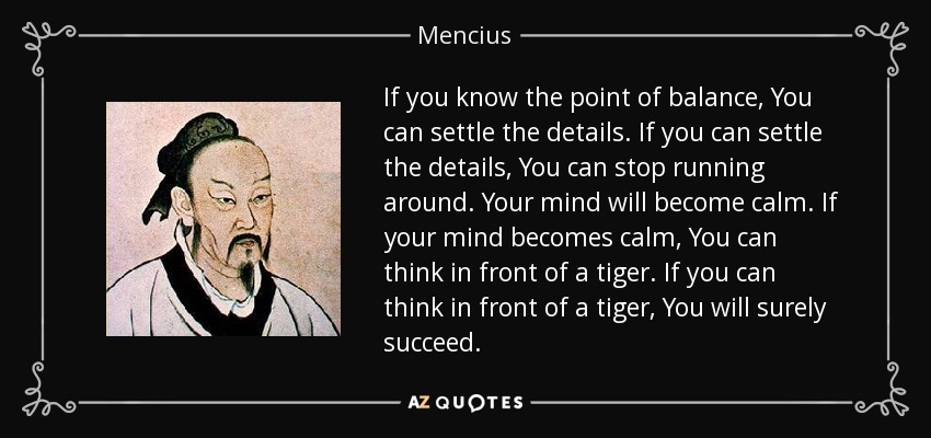 If you know the point of balance, You can settle the details. If you can settle the details, You can stop running around. Your mind will become calm. If your mind becomes calm, You can think in front of a tiger. If you can think in front of a tiger, You will surely succeed. - Mencius