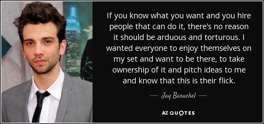 If you know what you want and you hire people that can do it, there's no reason it should be arduous and torturous. I wanted everyone to enjoy themselves on my set and want to be there, to take ownership of it and pitch ideas to me and know that this is their flick. - Jay Baruchel