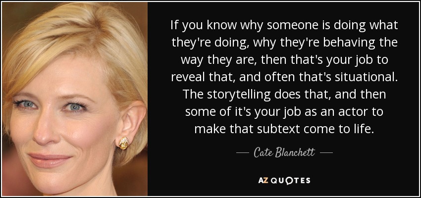 If you know why someone is doing what they're doing, why they're behaving the way they are, then that's your job to reveal that, and often that's situational. The storytelling does that, and then some of it's your job as an actor to make that subtext come to life. - Cate Blanchett
