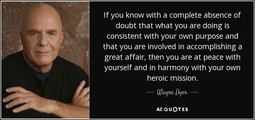If you know with a complete absence of doubt that what you are doing is consistent with your own purpose and that you are involved in accomplishing a great affair, then you are at peace with yourself and in harmony with your own heroic mission. - Wayne Dyer