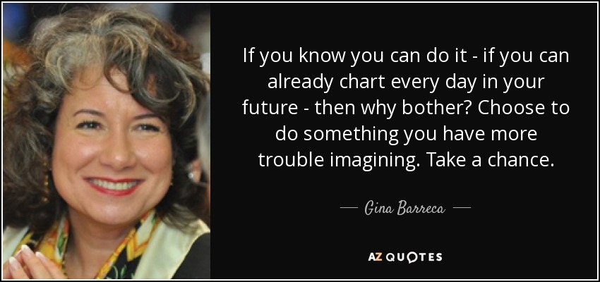 If you know you can do it - if you can already chart every day in your future - then why bother? Choose to do something you have more trouble imagining. Take a chance. - Gina Barreca