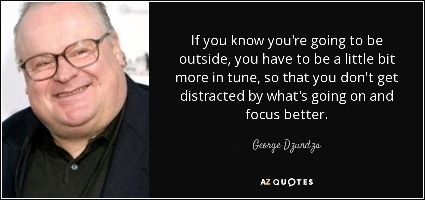 If you know you're going to be outside, you have to be a little bit more in tune, so that you don't get distracted by what's going on and focus better. - George Dzundza