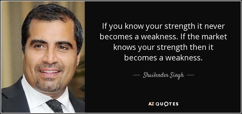 If you know your strength it never becomes a weakness. If the market knows your strength then it becomes a weakness. - Shailender Singh