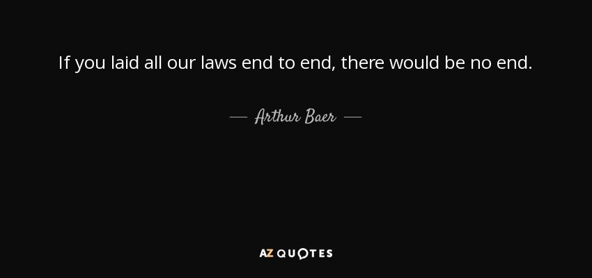 If you laid all our laws end to end, there would be no end. - Arthur Baer