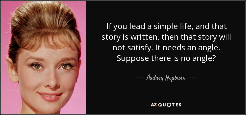 If you lead a simple life, and that story is written, then that story will not satisfy. It needs an angle. Suppose there is no angle? - Audrey Hepburn
