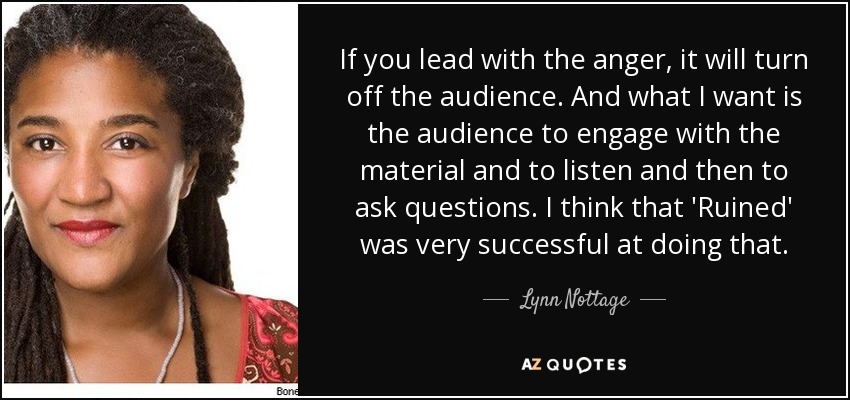 If you lead with the anger, it will turn off the audience. And what I want is the audience to engage with the material and to listen and then to ask questions. I think that 'Ruined' was very successful at doing that. - Lynn Nottage