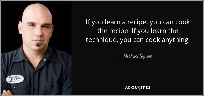 If you learn a recipe, you can cook the recipe. If you learn the technique, you can cook anything. - Michael Symon