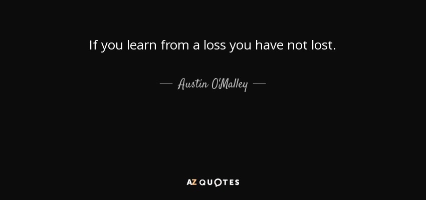 If you learn from a loss you have not lost. - Austin O'Malley