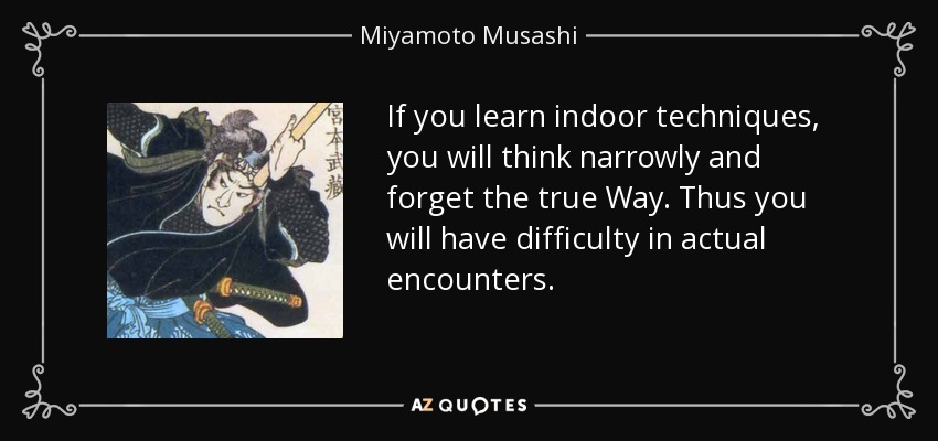 If you learn indoor techniques, you will think narrowly and forget the true Way. Thus you will have difficulty in actual encounters. - Miyamoto Musashi