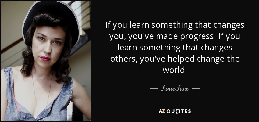 If you learn something that changes you, you've made progress. If you learn something that changes others, you've helped change the world. - Lanie Lane