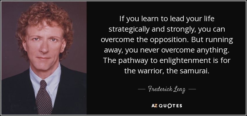 If you learn to lead your life strategically and strongly, you can overcome the opposition. But running away, you never overcome anything. The pathway to enlightenment is for the warrior, the samurai. - Frederick Lenz