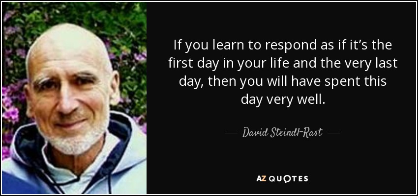 If you learn to respond as if it’s the first day in your life and the very last day, then you will have spent this day very well. - David Steindl-Rast