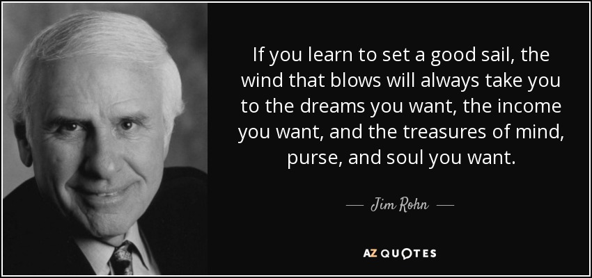 If you learn to set a good sail, the wind that blows will always take you to the dreams you want, the income you want, and the treasures of mind, purse, and soul you want. - Jim Rohn