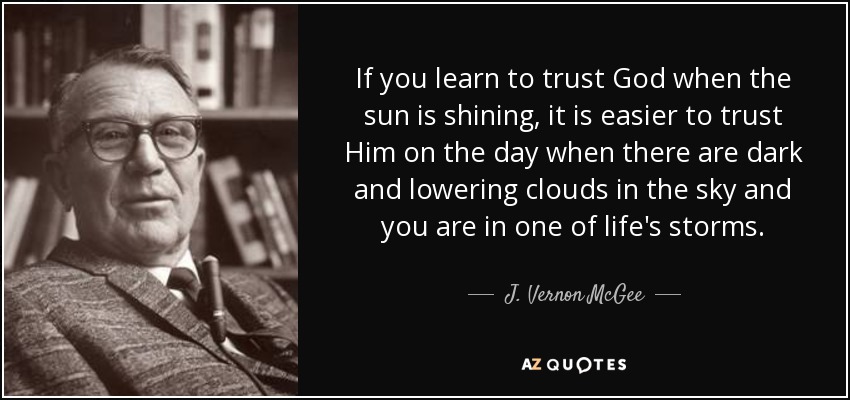 If you learn to trust God when the sun is shining, it is easier to trust Him on the day when there are dark and lowering clouds in the sky and you are in one of life's storms. - J. Vernon McGee