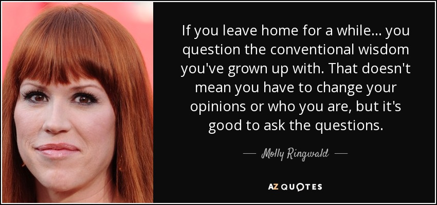 If you leave home for a while ... you question the conventional wisdom you've grown up with. That doesn't mean you have to change your opinions or who you are, but it's good to ask the questions. - Molly Ringwald