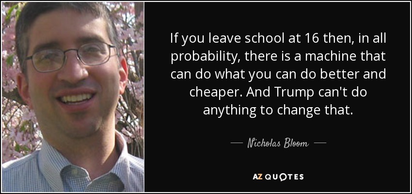 If you leave school at 16 then, in all probability, there is a machine that can do what you can do better and cheaper. And Trump can't do anything to change that. - Nicholas Bloom