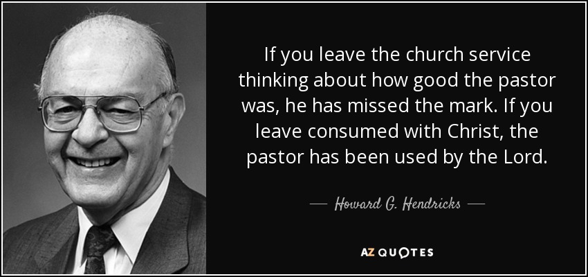 If you leave the church service thinking about how good the pastor was, he has missed the mark. If you leave consumed with Christ, the pastor has been used by the Lord. - Howard G. Hendricks